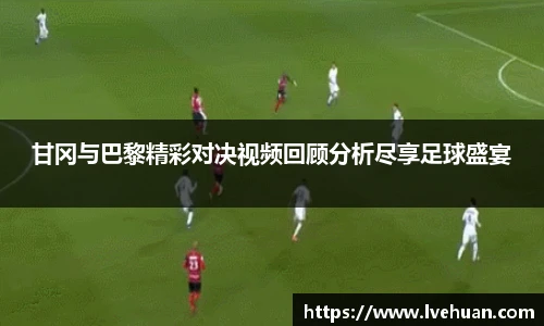 甘冈与巴黎精彩对决视频回顾分析尽享足球盛宴